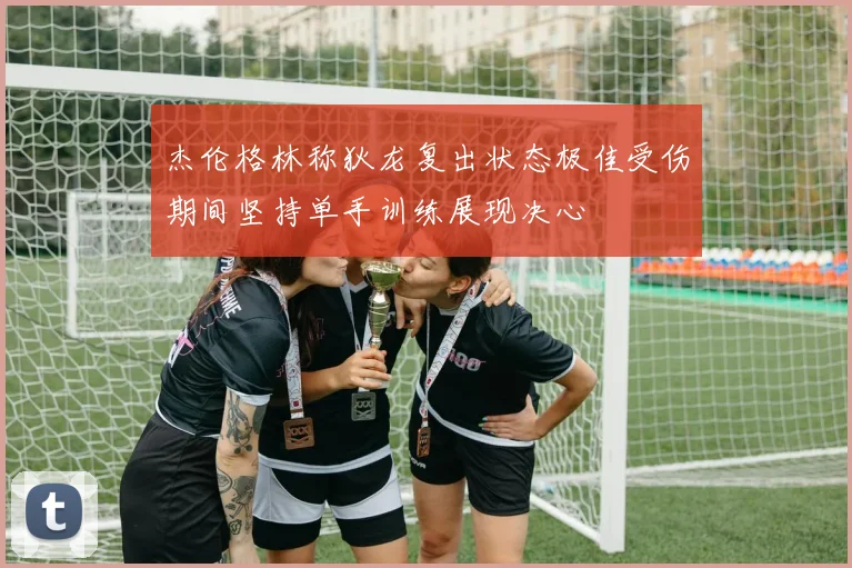杰伦格林称狄龙复出状态极佳受伤期间坚持单手训练展现决心