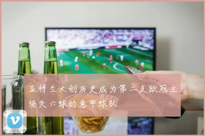 亚特兰大创历史成为第二支欧冠主场失六球的意甲球队