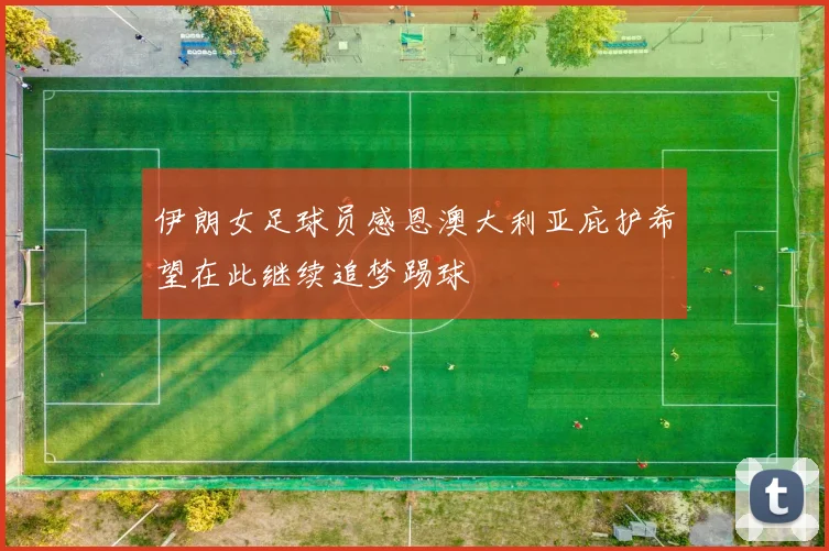 伊朗女足球员感恩澳大利亚庇护希望在此继续追梦踢球