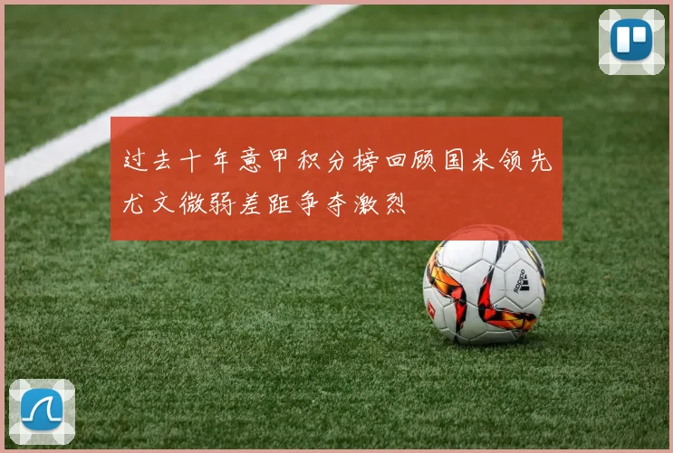 过去十年意甲积分榜回顾国米领先尤文微弱差距争夺激烈