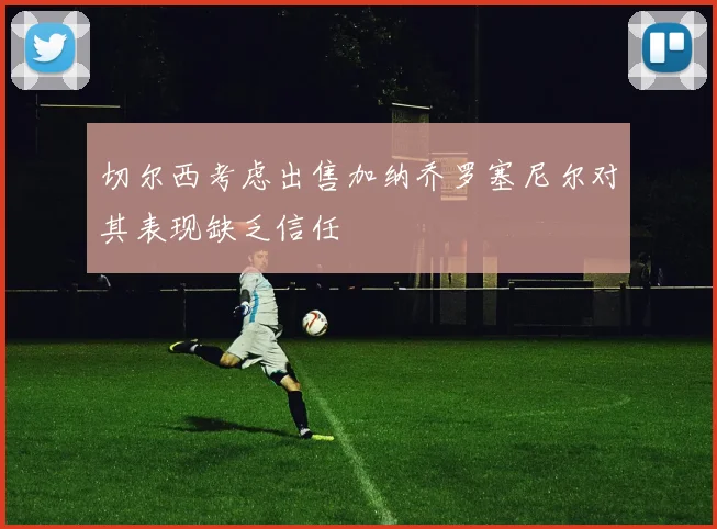 切尔西考虑出售加纳乔罗塞尼尔对其表现缺乏信任