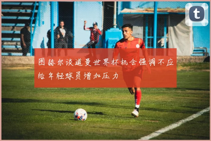 图赫尔谈道曼世界杯机会强调不应给年轻球员增加压力