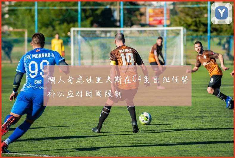 湖人考虑让里夫斯在G4复出担任替补以应对时间限制