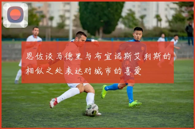 恩佐谈马德里与布宜诺斯艾利斯的相似之处表达对城市的喜爱