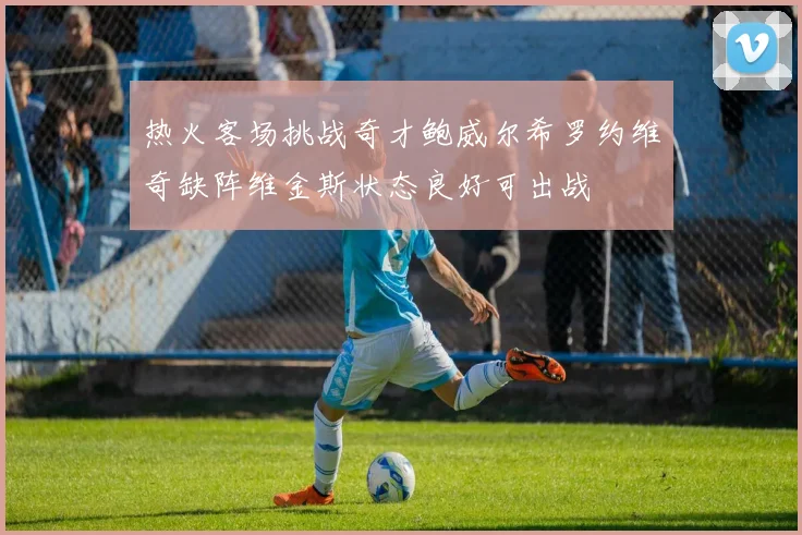 热火客场挑战奇才鲍威尔希罗约维奇缺阵维金斯状态良好可出战