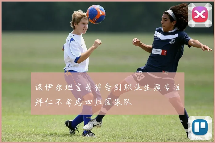 诺伊尔坦言或将告别职业生涯专注拜仁不考虑回归国家队