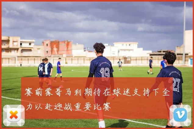 赛前蒙哥马利期待在球迷支持下全力以赴迎战重要比赛