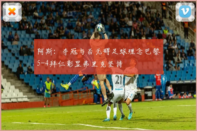 阿斯：夺冠与否无碍足球理念巴黎5-4拜仁彰显弗里克坚持