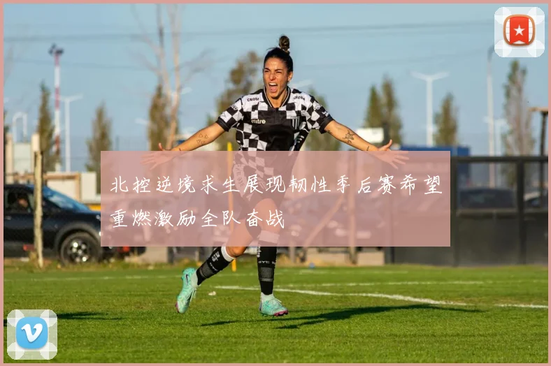 北控逆境求生展现韧性季后赛希望重燃激励全队奋战
