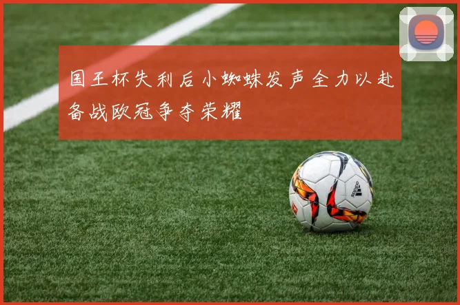 国王杯失利后小蜘蛛发声全力以赴备战欧冠争夺荣耀