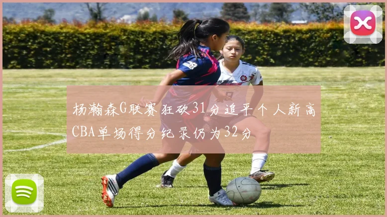 杨瀚森G联赛狂砍31分追平个人新高CBA单场得分纪录仍为32分