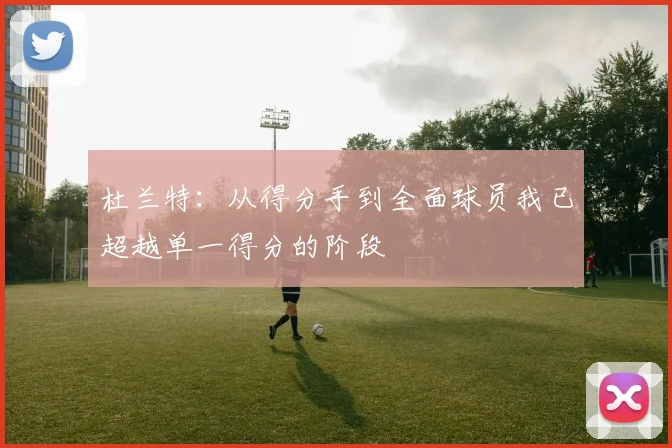 杜兰特：从得分手到全面球员我已超越单一得分的阶段