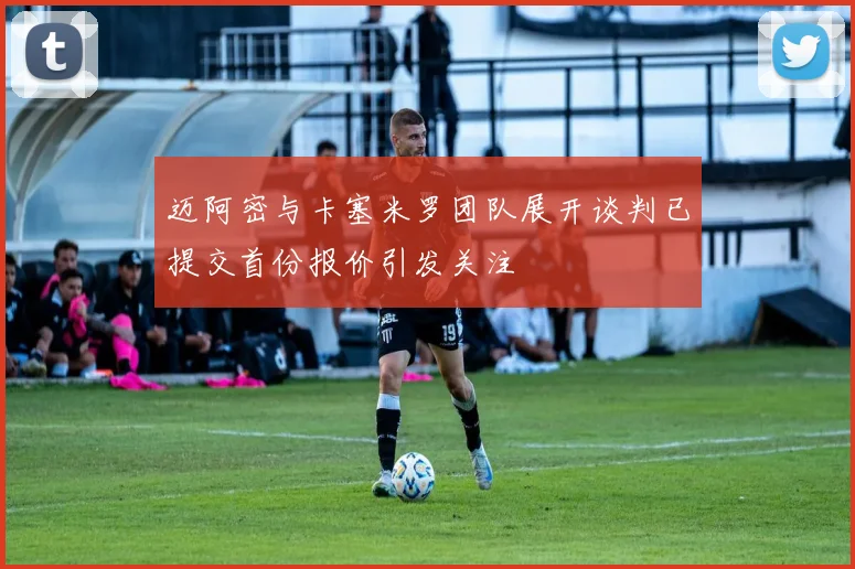 迈阿密与卡塞米罗团队展开谈判已提交首份报价引发关注
