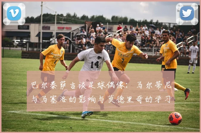 巴尔泰萨吉谈足球偶像：马尔蒂尼与马塞洛的影响与莫德里奇的学习价值