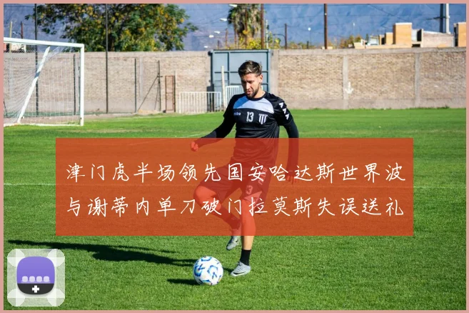 津门虎半场领先国安哈达斯世界波与谢蒂内单刀破门拉莫斯失误送礼