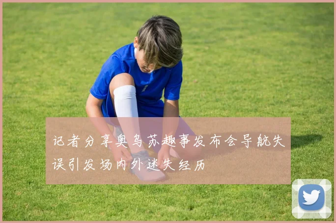 记者分享奥乌苏趣事发布会导航失误引发场内外迷失经历